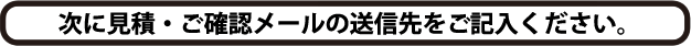 次に見積・ご確認メールの送信先をご記入ください。